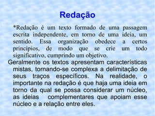 Redação *Redação é um texto formado de uma passagem escrita independente, em torno de uma ideia, um sentido. Essa organização obedece a certos princípios, de modo que se crie um todo significativo, cumprindo um objetivo. Geralmente os textos apresentam características mistas, tornando-se complexa a delimitação de seus traços específicos. Na realidade, o importante na redação é que haja uma ideia em torno da qual se possa considerar um núcleo, as ideias  complementares que apoiam esse núcleo e a relação entre eles. 