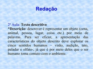 Redação 2ª Aula:   Texto descritivo   * Descrição : descrever é representar um objeto (cena, animal, pessoa, lugar, coisa etc.) por meio de palavras. Para ser eficaz, a apresentação das características do objeto descrito deve explorar os cinco sentidos humanos – visão, audição, tato, paladar e olfato-, já que é por meio deles que o ser humano toma contato com o ambiente. 