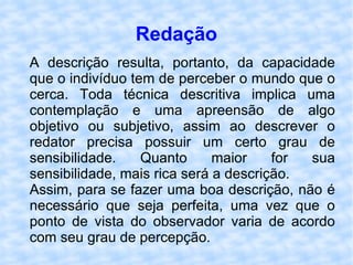 Redação A descrição resulta, portanto, da capacidade que o indivíduo tem de perceber o mundo que o cerca. Toda técnica descritiva implica uma contemplação e uma apreensão de algo objetivo ou subjetivo, assim ao descrever o redator precisa possuir um certo grau de sensibilidade. Quanto maior for sua sensibilidade, mais rica será a descrição. Assim, para se fazer uma boa descrição, não é necessário que seja perfeita, uma vez que o ponto de vista do observador varia de acordo com seu grau de percepção. 