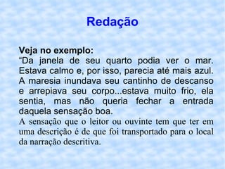 Redação Veja no exemplo: “ Da janela de seu quarto podia ver o mar. Estava calmo e, por isso, parecia até mais azul. A maresia inundava seu cantinho de descanso e arrepiava seu corpo...estava muito frio, ela sentia, mas não queria fechar a entrada daquela sensação boa. A sensação que o leitor ou ouvinte tem que ter em uma descrição é de que foi transportado para o local da narração descritiva. 