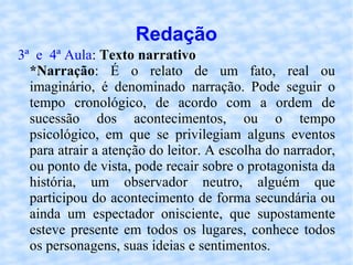 Redação 3ª  e  4ª Aula :  Texto narrativo   *Narração : É o relato de um fato, real ou imaginário, é denominado narração. Pode seguir o tempo cronológico, de acordo com a ordem de sucessão dos acontecimentos, ou o tempo psicológico, em que se privilegiam alguns eventos para atrair a atenção do leitor. A escolha do narrador, ou ponto de vista, pode recair sobre o protagonista da história, um observador neutro, alguém que participou do acontecimento de forma secundária ou ainda um espectador onisciente, que supostamente esteve presente em todos os lugares, conhece todos os personagens, suas ideias e sentimentos.  