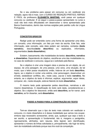Se o seu problema para passar em concurso ou em vestibular era
redação, agora não é mais, com o CURSO DE REDAÇÃO PRÁTICO, RÁPIDO
E FÁCIL da professora ELISABETH MARTINS, você passa em qualquer
concurso ou vestibular. É só seguir o passo-a-passo apresentado no curso e
você não terá mais dificuldades em desenvolver o tema apresentado pela
Banca Examinadora, dentro das normas exigidas pelo padrão culto da Língua
Portuguesa.
CONCEITOS BÁSICOS
Redigir pode ser entendido como uma forma de apresentar uma ideia,
um conceito, uma informação, um fato por meio da escrita. Este fato, esta
informação, este conceito, esta ideia podem ser narrados, contados (texto
narrativo), descritos(texto descritivo) ou explicados, informados,
argumentados (texto dissertativo).
Existem, basicamente, três modalidades de textos: descritivo, narrativo
e dissertativo. Dependendo do objetivo, escolhe-se uma das modalidades ou,
no caso de vestibular e concurso, segue-se o solicitado pela Banca.
Se o objetivo é criar uma imagem clara e precisa de um objeto, de um
espaço, de uma paisagem, de uma pessoa, uma cena, uma situação, de tal
modo, que o leitor possa visualizá-la; então, trata-se de um texto descritivo.
Agora, se o objetivo é contar uma estória, criar personagem, desenvolver um
enredo, estabelecer conflitos, etc.; neste caso, usa-se o texto narrativo. No
entanto, se o objetivo do texto é informar, explicar, argumentar, expor ideias,
comparar, etc.; nesta situação, está-se falando do texto dissertativo.
O mesmo texto pode apresentar partes descritivas, narrativas e até
mesmo dissertativas. A classificação do texto será dada, considerando-se o
objetivo. Se o objetivo for descrever, então será descritivo, se for narrar, será
narrativo, se for dissertar, será dissertativo.
PASSO A PASSO PARA A CONSTRUÇÃO DO TEXTO
Tem-se observado que o tipo de texto mais cobrado em vestibular e
concurso, é o texto dissertativo e é dessa modalidade que vamos nos ocupar,
embora seja necessário acrescentar, ainda, que, qualquer que seja o texto a
ser escrito, a apresentação é fundamental, isto é, margens e parágrafos,
rigorosamente, alinhados, sem rasuras, letra legível, sem identificação,
apresentar o número de linhas solicitadas e, principalmente, não fugir do tema,
nem da modalidade solicitada porque isso tira você da competição.
 