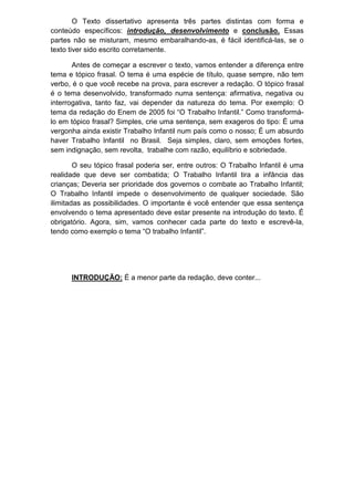 O Texto dissertativo apresenta três partes distintas com forma e
conteúdo específicos: introdução, desenvolvimento e conclusão. Essas
partes não se misturam, mesmo embaralhando-as, é fácil identificá-las, se o
texto tiver sido escrito corretamente.
Antes de começar a escrever o texto, vamos entender a diferença entre
tema e tópico frasal. O tema é uma espécie de título, quase sempre, não tem
verbo, é o que você recebe na prova, para escrever a redação. O tópico frasal
é o tema desenvolvido, transformado numa sentença: afirmativa, negativa ou
interrogativa, tanto faz, vai depender da natureza do tema. Por exemplo: O
tema da redação do Enem de 2005 foi “O Trabalho Infantil.” Como transformá-
lo em tópico frasal? Simples, crie uma sentença, sem exageros do tipo: É uma
vergonha ainda existir Trabalho Infantil num país como o nosso; É um absurdo
haver Trabalho Infantil no Brasil. Seja simples, claro, sem emoções fortes,
sem indignação, sem revolta, trabalhe com razão, equilíbrio e sobriedade.
O seu tópico frasal poderia ser, entre outros: O Trabalho Infantil é uma
realidade que deve ser combatida; O Trabalho Infantil tira a infância das
crianças; Deveria ser prioridade dos governos o combate ao Trabalho Infantil;
O Trabalho Infantil impede o desenvolvimento de qualquer sociedade. São
ilimitadas as possibilidades. O importante é você entender que essa sentença
envolvendo o tema apresentado deve estar presente na introdução do texto. É
obrigatório. Agora, sim, vamos conhecer cada parte do texto e escrevê-la,
tendo como exemplo o tema “O trabalho Infantil”.
INTRODUÇÃO: É a menor parte da redação, deve conter...
 