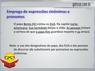 O papa  Bento XVI  visitou os  EUA . Na capital  norte-americana ,  Sua Santidade  beijou o chão.  As pessoas  tinham a certeza de que  o papa lhes  guardava respeito e  as  amava. Note: o uso dos designativos do papa, dos EUA e das pessoas do discurso são substituíveis por pronomes ou expressões sinônimas.  
