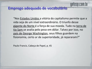 “ Nos  Estados Unidos  a vitória do capitalismo permite que a vida seja de um nível extraordinário. O triunfo desse  gigante do Norte  é a força de sua moeda. Tudo na  terra de tio Sam  se avalia pelo peso em dólar. Talvez por isso, no  país de George Washington , seus filhos guardem na fisionomia, certo ar de superioridade, já repararam?”  Paulo Francis, Cabeça de Papel, p. 45 