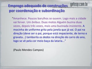 “ Amanhece. Poucos barulhos se ouvem. Logo mais a cidade vai ferver. Um ônibus. Duas motos Alguém buzina duas vezes, depois três vezes, mais uma buzinada insistente .  A mocinha de uniforme grita pela janela que já vai. O pai na direção (deve ser o pai, porque está impaciente, de terno e gravata...) tamborila os dedos na direção do carro do ano, logo se vê pela cor meio baça da lataria...” (Paulo Mendes Campos) 