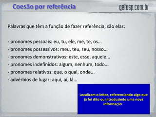 Palavras que têm a função de fazer referência, são elas:  - pronomes pessoais: eu, tu, ele, me, te, os...  - pronomes possessivos: meu, teu, seu, nosso...  - pronomes demonstrativos: este, esse, aquele...  - pronomes indefinidos: algum, nenhum, todo...  - pronomes relativos: que, o qual, onde...  - advérbios de lugar: aqui, aí, lá... Localizam o leitor, referenciando algo que já foi dito ou introduzindo uma nova informação.  