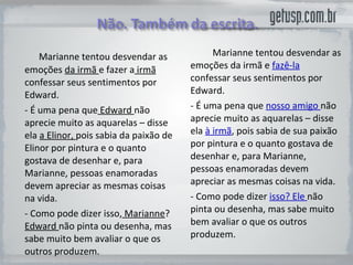 Marianne  tentou desvendar as emoções  da irmã  e fazer  a  irmã  confessar seus sentimentos por  Edward. - É uma pena que   Edward   não aprecie muito as aquarelas – disse  ela  a Elinor ,  pois sabia da paixão de  Elinor  por pintura e o quanto gostava de desenhar e, para  Marianne , pessoas enamoradas devem apreciar as mesmas coisas na vida.  - Como pode dizer isso,   Marianne ?  Edward  não pinta ou desenha, mas sabe muito bem avaliar o que os outros produzem. Marianne  tentou desvendar as emoções  da irmã  e  fazê-la  confessar seus sentimentos por  Edward. - É uma pena que  nosso amigo  não aprecie muito as aquarelas – disse  ela  à irmã , pois sabia de sua paixão por pintura e o quanto gostava de desenhar e, para  Marianne , pessoas enamoradas devem apreciar as mesmas coisas na vida.  - Como pode dizer  isso? Ele  não pinta ou desenha, mas sabe muito bem avaliar o que os outros produzem. 
