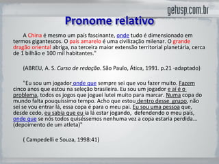 A  China  é mesmo um país fascinante,  onde  tudo é dimensionado em termos gigantescos. O  país amarelo  é uma civilização milenar. O  grande dragão oriental  abriga, na terceira maior extensão territorial planetária, cerca de 1 bilhão e 100 mil habitantes."  (ABREU, A. S.  Curso de redação . São Paulo, Ática, 1991. p.21 -adaptado) "Eu sou um jogador   onde que   sempre sei que vou fazer muito.  Fazem  cinco anos que estou na seleção brasileira. Eu sou um jogador  e aí é o  problema , todos os jogos que joguei lutei muito para marcar.  Numa  copa do mundo falta pouquíssimo tempo. Acho que estou  dentro desse  grupo , não sei se vou entrar lá, essa copa é para o meu pai.  Eu sou uma pessoa  que, desde cedo,  eu sabia que eu  ia lá estar jogando,  defendendo o meu país,  onde que   se nós todos quiséssemos nenhuma vez a copa estaria perdida... (depoimento de um atleta)"  ( Campedelli e Souza, 1998:41) 