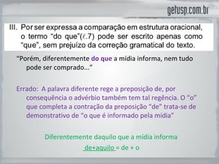 “ Porém, diferentemente  do que  a mídia informa, nem tudo pode ser comprado...” Errado:  A palavra diferente rege a preposição de, por consequência o advérbio também tem tal regência. O “o” que completa a contração da preposição “de” trata-se de demonstrativo de “o que é informado pela mídia” Diferentemente daquilo que a mídia informa de+aquilo  = de + o 