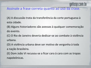 Assinale a frase correta quanto ao uso da crase. (A) A discussão trata da transferência da corte portuguesa à esta cidade. (B) Alguns historiadores são avessos à qualquer comemoração do evento. (C) O Rio de Janeiro deveria dedicar-se ao combate à violência urbana. (D) A violência urbana deve ser motivo de vergonha à toda a nação brasileira. (E) Dom João VI recusou-se a ficar cara à cara com as tropas napoleônicas. 