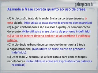 Assinale a frase correta quanto ao uso da crase. (A)  A discussão trata da transferência da corte portuguesa  à esta  cidade .  (Não utiliza-se crase diante de pronome demonstrativo) (B) Alguns historiadores são avessos à qualquer comemoração do evento . (Não utiliza-se crase diante de pronome indefinido) (C) O Rio de Janeiro deveria dedicar-se ao combate à violência urbana. (D) A violência urbana deve ser motivo de vergonha à toda a nação brasileira.  (Não utiliza-se crase diante de pronome indefinido) (E) Dom João VI recusou-se a ficar cara à cara com as tropas napoleônicas .  (Não utiliza-se crase em expressões com palavras repetidas) 