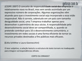 (CESPE-2007) O conceito de responsabilidade social das empresas é relativamente novo no Brasil, mas vem sendo assimilado por um expressivo número de corporações. Algumas organizações vêm atuando para que o investimento social seja incorporado a essa visão responsável. Não é correto, sobretudo em um país com tamanha desigualdade social, uma 7 empresa trabalhar apenas para desenvolver o patrimônio de seus sócios. A responsabilidade pelo desenvolvimento social deve ser compartilhada, e, quando se pretende contribuir para 10 o desenvolvimento comunitário, o investimento em redes sociais é uma forma eficiente de tornar os recursos privados destinados a fins públicos mais eficazes. ( Célia Schlither e Laura Giannecchini) O teor subjetivo, a seleção lexical e a estrutura do texto tornam-no inadequado para integrar correspondências oficiais.  CERTO OU ERRADO? 