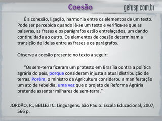 É a conexão, ligação, harmonia entre os elementos de um texto. Pode ser percebida quando lê-se um texto e verifica-se que as palavras, as frases e os parágrafos estão entrelaçados, um dando continuidade ao outro. Os elementos de coesão determinam a transição de ideias entre as frases e os parágrafos.  Observe a coesão presente no texto a seguir:  “Os sem-terra fizeram um protesto em Brasília contra a política agrária do país,  porque   consideram injusta a atual distribuição de terras.  Porém,   o ministro da Agricultura considerou a manifestação um ato de rebeldia,  uma vez   que o projeto de Reforma Agrária pretende assentar milhares de sem-terra.”  JORDÃO, R., BELLEZI C. Linguagens. São Paulo: Escala Educacional, 2007, 566 p.  