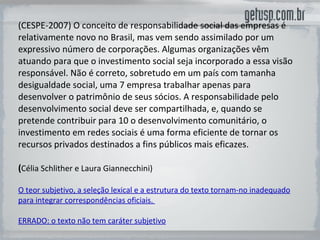 (CESPE-2007) O conceito de responsabilidade social das empresas é relativamente novo no Brasil, mas vem sendo assimilado por um expressivo número de corporações. Algumas organizações vêm atuando para que o investimento social seja incorporado a essa visão responsável. Não é correto, sobretudo em um país com tamanha desigualdade social, uma 7 empresa trabalhar apenas para desenvolver o patrimônio de seus sócios. A responsabilidade pelo desenvolvimento social deve ser compartilhada, e, quando se pretende contribuir para 10 o desenvolvimento comunitário, o investimento em redes sociais é uma forma eficiente de tornar os recursos privados destinados a fins públicos mais eficazes. ( Célia Schlither e Laura Giannecchini) O teor subjetivo, a seleção lexical e a estrutura do texto tornam-no inadequado para integrar correspondências oficiais.  ERRADO: o texto não tem caráter subjetivo 