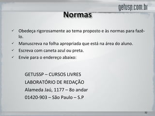Obedeça rigorosamente ao tema proposto e às normas para fazê-lo.  Manuscreva na folha apropriada que está na área do aluno.  Escreva com caneta azul ou preta.  Envie para o endereço abaixo: GETUSSP – CURSOS LIVRES  LABORATÓRIO DE REDAÇÃO Alameda Jaú, 1177 – 8o andar 01420-903 – São Paulo – S.P 