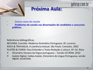 Outros casos de coesão Problemas de coesão nas dissertações de candidatos a concursos  públicos.  Referências bibliográficas:  BECHARA, Evanildo. Moderna Gramática Portuguesa. RJ: Lucerna. KOCH & TRAVAGLIA, A coerência textual. São Paulo: Contexto, 2002 PLATÃO & FIORIN. Para Entender o Texto-Redação e Leitura. SP: Ed. Ática Dicionário Houaiss da língua portuguesa – Versão CD-ROM, 2010 Aulete Digital, Caldas Aulete, Dicionário de Língua Portuguesa, versão digital, atualizada. 