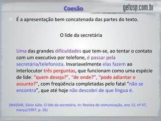 É a apresentação bem concatenada das partes do texto. O lide da secretária Uma  das grandes  dificuldades  que tem-se, ao tentar o contato com um executivo por telefone,  é passar pela  secretária/telefonista . Invariavelmente  elas fazem  ao interlocutor  três perguntas , que funcionam como uma espécie de lide : “quem deseja?”, “de onde?”, “pode adiantar o assunto?” , com freqüência completadas pelo fatal “ não se encontra ”, que até hoje  não descobri de que língua é.  (NASSAR, Silvio Júlio. O lide da secretária. In: Revista de comunicação, ano 13, nº 47, março/1997, p. 26)  