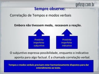 Correlação de Tempos e modos verbais Embora não  tivessem  medo,  receavam  a reação. O subjuntivo expressa possibilidade, enquanto o indicativo aponta para algo factual. É a chamada correlação verbal.   Pretérito imperfeito  subjuntivo Pretérito imperfeito  indicativo Tempos e modos verbais precisam estar harmoniosamente dispostos para dar entendimento ao texto.  