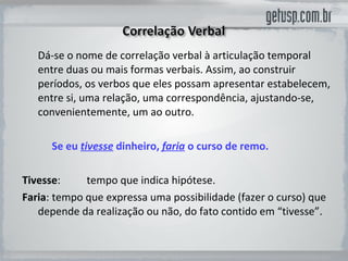 Dá-se o nome de correlação verbal à articulação temporal entre duas ou mais formas verbais. Assim, ao construir períodos, os verbos que eles possam apresentar estabelecem, entre si, uma relação, uma correspondência, ajustando-se, convenientemente, um ao outro.  Se eu  tivesse  dinheiro,  faria  o curso de remo. Tivesse :  tempo que indica hipótese.  Faria :  tempo que expressa uma possibilidade (fazer o curso) que depende da realização ou não, do fato contido em “tivesse”.  