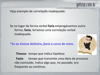 Veja exemplo de  correlação inadequada :  Se no lugar da forma verbal   faria   empregássemos outra forma,  fazia , teríamos uma correlação verbal inadequada.  *Se eu  tivesse  dinheiro,  fazia  o curso de remo.          Tivesse :  tempo que indica hipótese           Fazia :  tempo que transmite uma ideia de processo não concluído. Indica algo que, no passado, era frequente ou contínuo.  