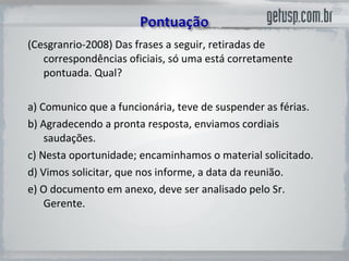 (Cesgranrio-2008) Das frases a seguir, retiradas de correspondências oficiais, só uma está corretamente pontuada. Qual?  a) Comunico que a funcionária, teve de suspender as férias.  b) Agradecendo a pronta resposta, enviamos cordiais saudações.  c) Nesta oportunidade; encaminhamos o material solicitado.  d) Vimos solicitar, que nos informe, a data da reunião.  e) O documento em anexo, deve ser analisado pelo Sr. Gerente.  