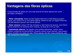 Vantagens das fibras ópticas
A transmissão de dados em uma rede através de fibras ópticas tem como
principais vantagens:

Maior velocidade: Redes do tipo Gigabit Ethernet (1.000 Mbits/s) podem
operar com cabos UTP ou com fibras ópticas. Redes do tipo 10-Gigabit Ethernet
(10.000 Mbits/s) operam com fibras ópticas.
Maior alcance: Cabos UTP são limitados a 100 metros de alcance. Com fibras
ópticas podemos ter alcances bem maiores, na faixa de 1 km ou mais.
Isolamento elétrico: Na ligação entre prédios diferentes, muitas vezes
existem problemas de aterramento. Quando existem áreas abertas, raios podem
induzir tensões nos cabos de rede. Fibras ópticas não têm esses problemas, pois
não transportam eletricidade.

Índice

108

 