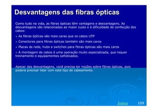 Desvantagens das fibras ópticas
Como tudo na vida, as fibras ópticas têm vantagens e desvantagens. As
desvantagens são relacionadas ao maior custo e à dificuldade de confecção dos
cabos:
As fibras ópticas são mais caras que os cabos UTP
Conectores para fibras ópticas também são mais caros
Placas de rede, hubs e switches para fibras ópticas são mais caros
A montagem de cabos é uma operação muito especializada, que requer
treinamento e equipamentos sofisticados.

Apesar das desvantagens, você precisa ter noções sobre fibras ópticas, pois
poderá precisar lidar com este tipo de cabeamento.

Índice

109

 