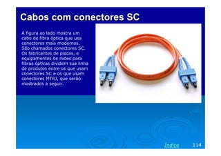 Cabos com conectores SC
A figura ao lado mostra um
cabo de fibra óptica que usa
conectores mais modernos.
São chamados conectores SC.
Os fabricantes de placas, e
equipamentos de redes para
fibras ópticas dividem sua linha
de produtos entre os que usam
conectores SC e os que usam
conectores MTRJ, que serão
mostrados a seguir.

Índice

114

 