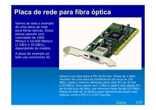 Placa de rede para fibra óptica
Vemos ao lado o exemplo
de uma placa de rede
para fibras ópticas. Essas
placas operam com
velocidade de 1000
Mbits/s e 10.000 Mbits/s
(1 GB/s e 10 GB/s),
dependendo do modelo.
A placa do exemplo ao
lado usa conectores SC.

Observe que esta placa é PCI de 64 bits. Placas de 1 GB/s
resultam em uma taxa de transferência de cerca de 120
MB/s, quase o máximo oferecido pelos slots PCI de 32 bits
(133 MB/s). Para operar com 1 GB/s o ideal é usar placas PCI
de 64 bits e/ou 66 MHz, que oferecem taxas de até 533 MB/s.
Placas de rede de 10 Gbits/s usam barramentos ainda mais
velozes, como o PCI-X e o PCI Express.

Índice

115

 