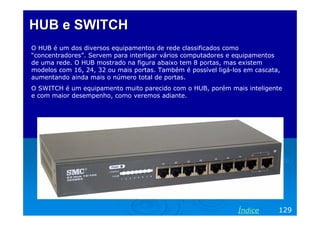 HUB e SWITCH
O HUB é um dos diversos equipamentos de rede classificados como
“concentradores”. Servem para interligar vários computadores e equipamentos
de uma rede. O HUB mostrado na figura abaixo tem 8 portas, mas existem
modelos com 16, 24, 32 ou mais portas. Também é possível ligá-los em cascata,
aumentando ainda mais o número total de portas.
O SWITCH é um equipamento muito parecido com o HUB, porém mais inteligente
e com maior desempenho, como veremos adiante.

Índice

129

 