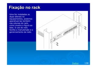 Fixação no rack
Uma fez instaladas as
alças laterais no
equipamentos, podemos
aparafusá-las também
nas colunas do rack,
como mostra a figura ao
lado. O uso do rack
facilita a manutenção e o
geranciamento da rede.

Índice

138

 