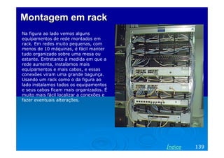 Montagem em rack
Na figura ao lado vemos alguns
equipamentos de rede montados em
rack. Em redes muito pequenas, com
menos de 10 máquinas, é fácil manter
tudo organizado sobre uma mesa ou
estante. Entretanto à medida em que a
rede aumenta, instalamos mais
equipamentos e mais cabos, e essas
conexões viram uma grande bagunça.
Usando um rack como o da figura ao
lado instalamos todos os equipamentos
e seus cabos ficam mais organizados. É
muito mais fácil localizar a conexões e
fazer eventuais alterações.

Índice

139

 