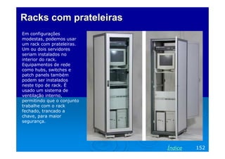 Racks com prateleiras
Em configurações
modestas, podemos usar
um rack com prateleiras.
Um ou dois servidores
seriam instalados no
interior do rack.
Equipamentos de rede
como hubs, switches e
patch panels também
podem ser instalados
neste tipo de rack. É
usado um sistema de
ventilação interno,
permitindo que o conjunto
trabalhe com o rack
fechado, trancado a
chave, para maior
segurança.

Índice

152

 