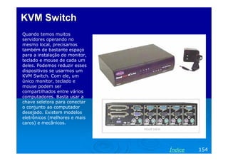 KVM Switch
Quando temos muitos
servidores operando no
mesmo local, precisamos
também de bastante espaço
para a instalação do monitor,
teclado e mouse de cada um
deles. Podemos reduzir esses
dispositivos se usarmos um
KVM Switch. Com ele, um
único monitor, teclado e
mouse podem ser
compartilhados entre vários
computadores. Basta usar a
chave seletora para conectar
o conjunto ao computador
desejado. Existem modelos
eletrônicos (melhores e mais
caros) e mecânicos.

Índice

154

 