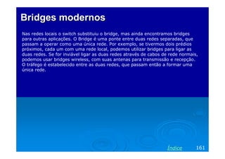 Bridges modernos
Nas redes locais o switch substituiu o bridge, mas ainda encontramos bridges
para outras aplicações. O Bridge é uma ponte entre duas redes separadas, que
passam a operar como uma única rede. Por exemplo, se tivermos dois prédios
próximos, cada um com uma rede local, podemos utilizar bridges para ligar as
duas redes. Se for inviável ligar as duas redes através de cabos de rede normais,
podemos usar bridges wireless, com suas antenas para transmissão e recepção.
O tráfego é estabelecido entre as duas redes, que passam então a formar uma
única rede.

Índice

161

 