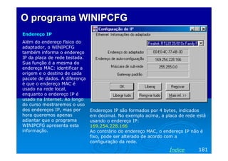 O programa WINIPCFG
Endereço IP
Além do endereço físico do
adaptador, o WINIPCFG
também informa o endereço
IP da placa de rede testada.
Sua função é a mesma do
endereço MAC: identificar a
origem e o destino de cada
pacote de dados. A diferença
é que o endereço MAC é
usado na rede local,
enquanto o endereço IP é
usado na Internet. Ao longo
do curso mostraremos o uso
dos endereços IP, mas por
hora queremos apenas
adiantar que o programa
WINIPCFG apresenta esta
informação.

Endereços IP são formados por 4 bytes, indicados
em decimal. No exemplo acima, a placa de rede está
usando o endereço IP:
169.254.228.166
Ao contrário do endereço MAC, o endereço IP não é
fixo, pode ser alterado de acordo com a
configuração da rede.

Índice

181

 
