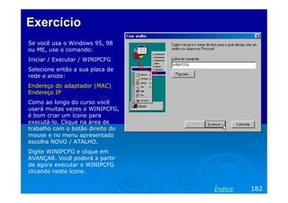 Exercício
Se você usa o Windows 95, 98
ou ME, use o comando:
Iniciar / Executar / WINIPCFG
Selecione então a sua placa de
rede e anote:
Endereço do adaptador (MAC)
Endereço IP
Como ao longo do curso você
usará muitas vezes o WINIPCFG,
é bom criar um ícone para
executá-lo. Clique na área de
trabalho com o botão direito do
mouse e no menu apresentado
escolha NOVO / ATALHO.
Digite WINIPCFG e clique em
AVANÇAR. Você poderá a partir
de agora executar o WINIPCFG
clicando neste ícone.

Índice

182

 