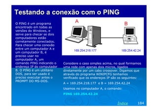 Testando a conexão com o PING
O PING é um programa
encontrado em todas as
versões do Windows, e
serve para checar se dois
computadores estão
corretamente conectados.
Para checar uma conexão
entre um computador A e
um computador B, é
preciso usar no
computador A, um
comando PING indicando o
endereço IP do computador
B. O PING é um utilitário
DOS, para ser usado é
preciso executar antes o
PROMPT DO MS-DOS.

Considere o caso simples acima, no qual formamos
uma rede com apenas dois micros, ligados
diretamente por um cabo crossover. Digamos que
através do programa WINIPCFG tenhamos
verificado que os endereços IP são os seguintes:
A = 169.254.218.177 e B = 169.254.42.24
Usamos no computador A, o comando:
PING 169.254.42.24

Índice

184

 