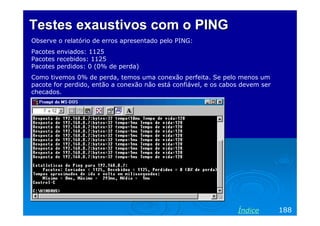 Testes exaustivos com o PING
Observe o relatório de erros apresentado pelo PING:
Pacotes enviados: 1125
Pacotes recebidos: 1125
Pacotes perdidos: 0 (0% de perda)
Como tivemos 0% de perda, temos uma conexão perfeita. Se pelo menos um
pacote for perdido, então a conexão não está confiável, e os cabos devem ser
checados.

Índice

188

 