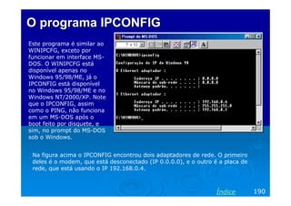 O programa IPCONFIG
Este programa é similar ao
WINIPCFG, exceto por
funcionar em interface MSDOS. O WINIPCFG está
disponível apenas no
Windows 95/98/ME, já o
IPCONFIG está disponível
no Windows 95/98/ME e no
Windows NT/2000/XP. Note
que o IPCONFIG, assim
como o PING, não funciona
em um MS-DOS após o
boot feito por disquete, e
sim, no prompt do MS-DOS
sob o Windows.
Na figura acima o IPCONFIG encontrou dois adaptadores de rede. O primeiro
deles é o modem, que está desconectado (IP 0.0.0.0), e o outro é a placa de
rede, que está usando o IP 192.168.0.4.

Índice

190

 