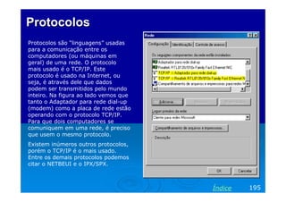 Protocolos
Protocolos são “linguagens” usadas
para a comunicação entre os
computadores (ou máquinas em
geral) de uma rede. O protocolo
mais usado é o TCP/IP. Este
protocolo é usado na Internet, ou
seja, é através dele que dados
podem ser transmitidos pelo mundo
inteiro. Na figura ao lado vemos que
tanto o Adaptador para rede dial-up
(modem) como a placa de rede estão
operando com o protocolo TCP/IP.
Para que dois computadores se
comuniquem em uma rede, é preciso
que usem o mesmo protocolo.
Existem inúmeros outros protocolos,
porém o TCP/IP é o mais usado.
Entre os demais protocolos podemos
citar o NETBEUI e o IPX/SPX.

Índice

195

 