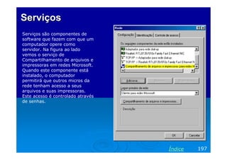 Serviços
Serviços são componentes de
software que fazem com que um
computador opere como
servidor. Na figura ao lado
vemos o serviço de
Compartilhamento de arquivos e
impressoras em redes Microsoft.
Quando este componente está
instalado, o computador
permitirá que outros micros da
rede tenham acesso a seus
arquivos e suas impressoras.
Este acesso é controlado através
de senhas.

Índice

197

 