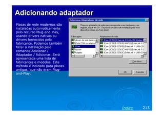 Adicionando adaptador
Placas de rede modernas são
instaladas automaticamente
pelo recurso Plug-and-Play,
usando drivers nativos ou
drivers fornecidos pelo
fabricante. Podemos também
fazer a instalação pelo
comando Adicionar /
Adaptador / Adicionar. Será
apresentada uma lista de
fabricantes e modelos. Este
método é indicado para placas
antigas, que não eram Plugand-Play.

Índice

213

 