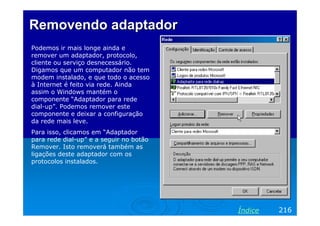 Removendo adaptador
Podemos ir mais longe ainda e
remover um adaptador, protocolo,
cliente ou serviço desnecessário.
Digamos que um computador não tem
modem instalado, e que todo o acesso
à Internet é feito via rede. Ainda
assim o Windows mantém o
componente “Adaptador para rede
dial-up”. Podemos remover este
componente e deixar a configuração
da rede mais leve.
Para isso, clicamos em “Adaptador
para rede dial-up” e a seguir no botão
Remover. Isto removerá também as
ligações deste adaptador com os
protocolos instalados.

Índice

216

 