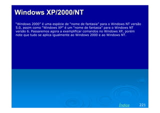 Windows XP/2000/NT
“Windows 2000” é uma espécie de “nome de fantasia” para o Windows NT versão
5.0, assim como “Windows XP” é um “nome de fantasia” para o Windows NT
versão 6. Passaremos agora a exemplificar comandos no Windows XP, porém
note que tudo se aplica igualmente ao Windows 2000 e ao Windows NT.

Índice

221

 