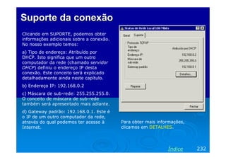 Suporte da conexão
Clicando em SUPORTE, podemos obter
informações adicionais sobre a conexão.
No nosso exemplo temos:
a) Tipo de endereço: Atribuído por
DHCP. Isto significa que um outro
computador da rede (chamado servidor
DHCP) definiu o endereço IP desta
conexão. Este conceito será explicado
detalhadamente ainda neste capítulo.
b) Endereço IP: 192.168.0.2
c) Máscara de sub-rede: 255.255.255.0.
O conceito de máscara de sub-rede
também será apresentado mais adiante.
d) Gateway padrão: 192.168.0.1. Este é
o IP de um outro computador da rede,
através do qual podemos ter acesso à
Internet.

Para obter mais informações,
clicamos em DETALHES.

Índice

232

 