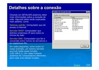 Detalhes sobre a conexão
Clicando em DETALHES podemos obter
mais informações sobre a conexão de
rede. Algumas delas serão explicadas
mais adiante, como:
Gateway padrão: Computador que dá
acesso à Internet
Servidor DHCP: Computador que
distribui endereços IP para todos os
micros da rede.
Servidor DNS: Computador que faz a
conversão entre nomes de servidores e
os respectivos IPs.
Em redes pequenas, como ocore no
nosso exemplo, um mesmo servidor
acumula todas essas funções
(192.168.0.1). Em redes maiores
podemos ter computadores diferentes
para cada uma dessas funções.

Índice

233

 