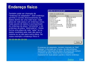 Endereço físico
Também pode ser chamado de
“endereço do adaptador”. Este endereço
permite o correto direcionamento de
dados dentro de uma rede local. Cada
placa de rede possui um endereço único.
Cada pacote de dados é acompanhado
do endereço da placa “remetente” e do
endereço da placa “destinatária”. Desta
forma uma placa de rede “sabe” se os
dados recebidos pela rede são para si
mesma ou se são para outra placa. No
nosso exemplo o endereço físico é:
00-50-BA-8A-3D-D8

O endereço do adaptador, também chamado de “MAC
Address”, é formado por 6 bytes. Os três primeiros
identificam o fabricante da placa. Os outros três indicam
o número de série. Desta forma é virtualmente
impossível ter duas placas usando o mesmo endereço.

Índice

234

 