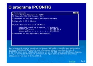 O programa IPCONFIG

Este programa é similar a encontrado no Windows 95/98/ME, e também está disponível no
Windows NT/2000/XP. Também fornece informações sobre as conexões de rede. O
IPCONFIG, assim como o PING, não funciona em um MS-DOS após o boot feito por disquete,
e sim, no prompt do MS-DOS sob o Windows. Na figura acima o IPCONFIG encontrou o
adaptador de rede cujo IP é 192.168.0.2.

Índice

243

 